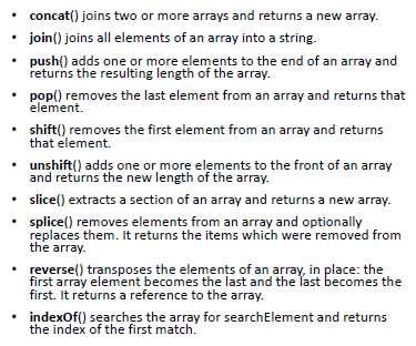 concat() joins two or more arrays and returns a new array. 
join() joins all elements of an array into a string. 
push() adds one or more elements to the end of an array and 
returns the resulting length of the array. 
pop() removes the last element from an array and returns that 
element. 
shift() removes the first element from an array and returns 
that element. 
unshift() adds one or more elements to the front of an array 
and returns the new length of the array. 
slice() extracts a section of an array and returns a new array. 
splice() removes elements from an array and optionally 
replaces them. It returns the items which were removed from 
the array. 
reverse() transposes the elements of an array, in place: the 
first array element becomes the last and the last becomes the 
first. It returns a reference to the array. 
indexOf() searches the array for searchEIement and returns 
the index of the first match. 