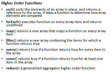 Higher Order Functions 
sort() sorts the elements of an array in place, and returns a 
reference to the array. It takes a function to determine how array 
elements are compared. 
forEach() executes function on every array item and returns 
undefined 
map() returns a new array that maps a function on every array 
item 
filter() returns a new array containing the items for which a 
function returns true 
every() returns true if a function returns true for every item in 
the array 
some() returns true if a function returns true for at least one 
item in the array 
reduce() a generalised aggregator higher order-function 