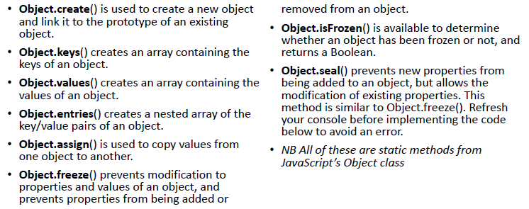 Object.create() is used to create a new object 
and link it to the prototype of an existing 
object. 
Object.keys() creates an array containing the 
keys of an object. 
Object.values() creates an array containing the 
values of an object. 
Object.entries() creates a nested array of the 
key/value pairs of an object. 
Object.assign() is used to copy values from 
one object to another. 
Object.freeze() prevents modification to 
properties and values of an object, and 
prevents properties from being added or 
removed from an object. 
Object.isFrozen() is available to determine 
whether an object has been frozen or not, and 
returns a Boolean. 
Object.seal() prevents new properties from 
being added to an object, but allows the 
modification of existing properties. This 
method is similar to Object.freeze(). Refresh 
your console before implementing the code 
below to avoid an error. 
• NB All of these are static methods from 
JavaScript's Object class 