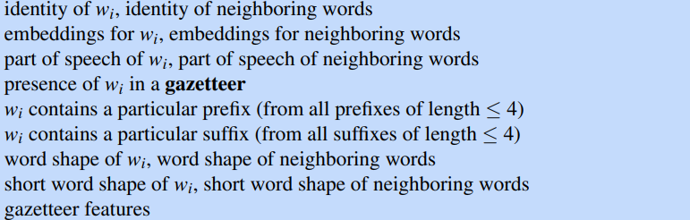 identity of Wi, identity of neighboring words 
embeddings for Wi, embeddings for neighboring words 
part of speech of Wi, part of speech of neighboring words 
presence of Wi in a gazetteer 
Wi contains a particular prefix (from all prefixes of length 4) 
Wi contains a particular suffix (from all suffixes of length 4) 
word shape of Wi, word shape of neighboring words 
short word shape of Wi, short word shape of neighboring words 
gazetteer features 