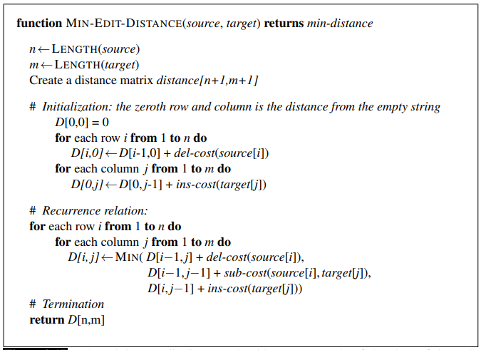 function MIN-EDIT-DISTANCE(source, target) returns min-distance 
n LENGTH(source) 
m LENGTH(target) 
Create a distance matrix distance[n+] ,m+l ] 
# Initialization: the zeroth and column is the distancefrom the empty string 
for each row i from 1 to n do 
D[i-l + 
for each column j from I to m do 
D[O,j-1] + ins-cost(targetlj]) 
# Recurrence relation: 
for each row i from 1 to n do 
for each column j from I to m do 
D[i—l,j—l] + sub-cost(source[i], targetW), 
D[i,j—l] + ins-cost(targetW)) 
# Termination 
return D[n,m] 